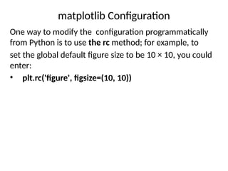 matplotlib Configuration
One way to modify the configuration programmatically
from Python is to use the rc method; for example, to
set the global default figure size to be 10 × 10, you could
enter:
• plt.rc('figure', figsize=(10, 10))
 