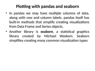 Plotting with pandas and seaborn
• In pandas we may have multiple columns of data,
along with row and column labels. pandas itself has
built-in methods that simplify creating visualizations
from Data Frame and Series objects.
• Another library is seaborn, a statistical graphics
library created by Michael Waskom. Seaborn
simplifies creating many common visualization types
 