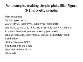 For example, making simple plots (like Figure
3-1) is pretty simple:
from matplotlib
import pyplot as plt
years = [1950, 1960, 1970, 1980, 1990, 2000, 2010]
gdp = [300.2, 543.3, 1075.9, 2862.5, 5979.6, 10289.7, 14958.3]
# create a line chart, years on x-axis, gdp on y-axis
plt.plot(years, gdp, color='green', marker='o', linestyle='solid')
# add a title
plt.title("Nominal GDP")
# add a label to the y-axis
plt.ylabel("Billions of $")
plt.show()
 