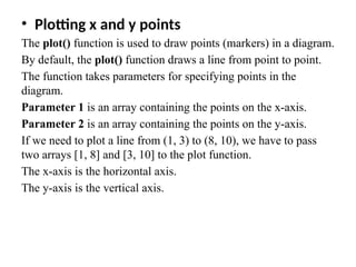 • Plotting x and y points
The plot() function is used to draw points (markers) in a diagram.
By default, the plot() function draws a line from point to point.
The function takes parameters for specifying points in the
diagram.
Parameter 1 is an array containing the points on the x-axis.
Parameter 2 is an array containing the points on the y-axis.
If we need to plot a line from (1, 3) to (8, 10), we have to pass
two arrays [1, 8] and [3, 10] to the plot function.
The x-axis is the horizontal axis.
The y-axis is the vertical axis.
 