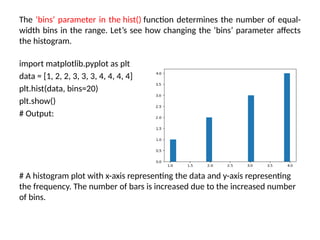 The ‘bins’ parameter in the hist() function determines the number of equal-
width bins in the range. Let’s see how changing the ‘bins’ parameter affects
the histogram.
import matplotlib.pyplot as plt
data = [1, 2, 2, 3, 3, 3, 4, 4, 4, 4]
plt.hist(data, bins=20)
plt.show()
# Output:
# A histogram plot with x-axis representing the data and y-axis representing
the frequency. The number of bars is increased due to the increased number
of bins.
 