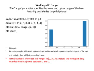 Working with ‘range’
The ‘range’ parameter specifies the lower and upper range of the bins.
Anything outside the range is ignored.
import matplotlib.pyplot as plt
data = [1, 2, 2, 3, 3, 3, 4, 4, 4, 4]
plt.hist(data, range=[2, 3])
plt.show()
• # Output:
• # A histogram plot with x-axis representing the data and y-axis representing the frequency. The plot
only includes data within the specified range.
• In this example, we’ve set the ‘range’ to [2, 3]. As a result, the histogram only
includes the data points between 2 and 3.
 