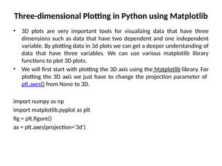 Three-dimensional Plotting in Python using Matplotlib
• 3D plots are very important tools for visualizing data that have three
dimensions such as data that have two dependent and one independent
variable. By plotting data in 3d plots we can get a deeper understanding of
data that have three variables. We can use various matplotlib library
functions to plot 3D plots.
• We will first start with plotting the 3D axis using the Matplotlib library. For
plotting the 3D axis we just have to change the projection parameter of
plt.axes() from None to 3D.
import numpy as np
import matplotlib.pyplot as plt
fig = plt.figure()
ax = plt.axes(projection='3d')
 