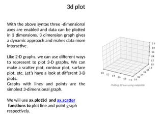3d plot
With the above syntax three -dimensional
axes are enabled and data can be plotted
in 3 dimensions. 3 dimension graph gives
a dynamic approach and makes data more
interactive.
Like 2-D graphs, we can use different ways
to represent to plot 3-D graphs. We can
make a scatter plot, contour plot, surface
plot, etc. Let’s have a look at different 3-D
plots.
Graphs with lines and points are the
simplest 3-dimensional graph.
We will use ax.plot3d and ax.scatter
functions to plot line and point graph
respectively.
 
