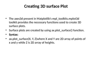 Creating 3D surface Plot
• The axes3d present in Matplotlib’s mpl_toolkits.mplot3d
toolkit provides the necessary functions used to create 3D
surface plots.
• Surface plots are created by using ax.plot_surface() function.
• Syntax:
• ax.plot_surface(X, Y, Z)where X and Y are 2D array of points of
x and y while Z is 2D array of heights.
 