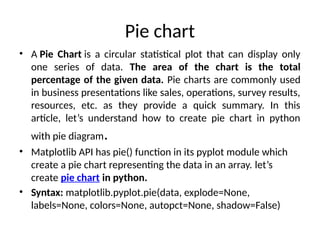 Pie chart
• A Pie Chart is a circular statistical plot that can display only
one series of data. The area of the chart is the total
percentage of the given data. Pie charts are commonly used
in business presentations like sales, operations, survey results,
resources, etc. as they provide a quick summary. In this
article, let’s understand how to create pie chart in python
with pie diagram.
• Matplotlib API has pie() function in its pyplot module which
create a pie chart representing the data in an array. let’s
create pie chart in python.
• Syntax: matplotlib.pyplot.pie(data, explode=None,
labels=None, colors=None, autopct=None, shadow=False)
 
