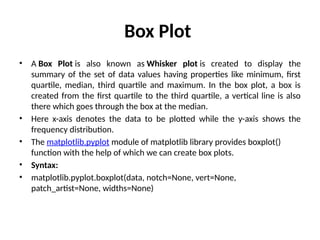 Box Plot
• A Box Plot is also known as Whisker plot is created to display the
summary of the set of data values having properties like minimum, first
quartile, median, third quartile and maximum. In the box plot, a box is
created from the first quartile to the third quartile, a vertical line is also
there which goes through the box at the median.
• Here x-axis denotes the data to be plotted while the y-axis shows the
frequency distribution.
• The matplotlib.pyplot module of matplotlib library provides boxplot()
function with the help of which we can create box plots.
• Syntax:
• matplotlib.pyplot.boxplot(data, notch=None, vert=None,
patch_artist=None, widths=None)
 