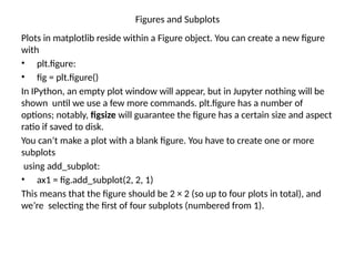Figures and Subplots
Plots in matplotlib reside within a Figure object. You can create a new figure
with
• plt.figure:
• fig = plt.figure()
In IPython, an empty plot window will appear, but in Jupyter nothing will be
shown until we use a few more commands. plt.figure has a number of
options; notably, figsize will guarantee the figure has a certain size and aspect
ratio if saved to disk.
You can’t make a plot with a blank figure. You have to create one or more
subplots
using add_subplot:
• ax1 = fig.add_subplot(2, 2, 1)
This means that the figure should be 2 × 2 (so up to four plots in total), and
we’re selecting the first of four subplots (numbered from 1).
 