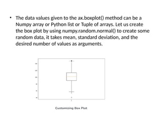 • The data values given to the ax.boxplot() method can be a
Numpy array or Python list or Tuple of arrays. Let us create
the box plot by using numpy.random.normal() to create some
random data, it takes mean, standard deviation, and the
desired number of values as arguments.
 