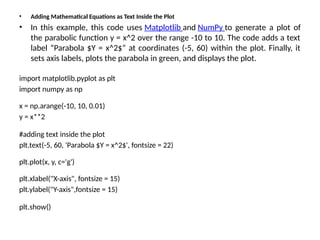 • Adding Mathematical Equations as Text Inside the Plot
• In this example, this code uses Matplotlib and NumPy to generate a plot of
the parabolic function y = x^2 over the range -10 to 10. The code adds a text
label “Parabola $Y = x^2$” at coordinates (-5, 60) within the plot. Finally, it
sets axis labels, plots the parabola in green, and displays the plot.
import matplotlib.pyplot as plt
import numpy as np
x = np.arange(-10, 10, 0.01)
y = x**2
#adding text inside the plot
plt.text(-5, 60, 'Parabola $Y = x^2$', fontsize = 22)
plt.plot(x, y, c='g')
plt.xlabel("X-axis", fontsize = 15)
plt.ylabel("Y-axis",fontsize = 15)
plt.show()
 