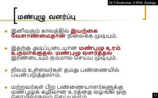 Dr.T.Sivakumar, II Shift, Zoology
11
மண்புழு வளர்ப்பு
◼ இனிவரும் காலத்தில் இயற்தக
நவளாண
் தமதான
் நிவலக்க முடியும்.
◼ இதற்கு அடிப்பவடயான மண
் புழு உரம்
உருவாக்குதல் , மண
் புழு வளர்த்தல்
இரண
் வடயும் நம்மால் கெய்ய முடியும்.
◼ நிலம் உள்ளவர்கள் தமது பண
் வணயில்
பயன் படுத்தலாம்.
◼ மற்றவர்கள் பிற பண
் வணயாளர்களுக்கு
மண
் புழுக் கழிவான உரத்வத வழங்கி ஒரு
 