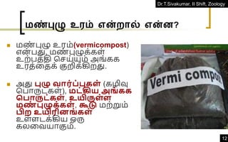 Dr.T.Sivakumar, II Shift, Zoology
12
மண்புழு உரம் என்றால் என்ன?
◼ மண
் புழு உரம்(vermicompost)
என் பது, மண
் புழுக்கள்
உற்பத்தி கெய்யும் அங்கக
உரத்வதக் குறிக்கிறது.
◼ அது புழு வார்ப்புகள் (கழிவு
கபாருட்கள்), மட்கிய அங் கக
சபாருட்கள் , உயிருள்ள
மண
் புழுக்கள் , கூடு மற்றும்
பிற உயிரினங் கள்
உள்ளடக்கிய ஒரு
கலவவயாகும்.
 