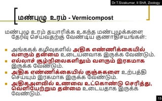 Dr.T.Sivakumar, II Shift, Zoology
15
மண்புழு உரம் - Vermicompost
மண
் புழு உரம் தயாரிக்க உகந்த மண
் புழுக்கவள
ததர்வு கெய்வதற்கு தவண
் டிய குணாதிெயங்கள்:
◼ அங்ககக் கழிவுகளில் அதிக எண
் ணிக்தகயில்
வளரும் தன
் தம உவடயனவாக இருக்க தவண
் டும்.
◼ எல்லாெ் சூை் ிதலகளிலும் வளரும் இரகமாக
இருக்க தவண
் டும்.
◼ அதிக எண
் ணிக்தகயில் குஞ் சுகதள உற்பத்தி
கெய்யும் இரகமாக இருக்க தவண
் டும்.
◼ அதிகஅளவில் உணதவ உட்சகாண
் டு செரித்து,
சவளிநயற்றும தன
் தம உவடயதாக இருக்க
தவண
் டும்.
 