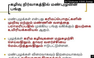 Dr.T.Sivakumar, II Shift, Zoology
37
கழிவு ிர்வாகத்தில் மண
் புழுவின
்
பங் கு
◼ மண
் புழுக்கள் என் பது கரிமப்சபாருட்களின
்
முறிவு மற்றும் மண
் ணின
் வளத்தத
பராமரிப்பதில் முக்கிய பங்கு வகிக்கும் இயற்தக
உயிரியக்கவியல் ஆகும்.
◼ புழுக்கள் கரிம கழிவுகதள மறுசுைற்சி
செய்வதிலும், தாவர வளர்ெ்சிதய
நமம்படுத்துவதிலும் ஈடுபட்டுள்ளன.
◼ மண
் புழுக்கள் விவரவாகவும் திறவமயாகவும்
 