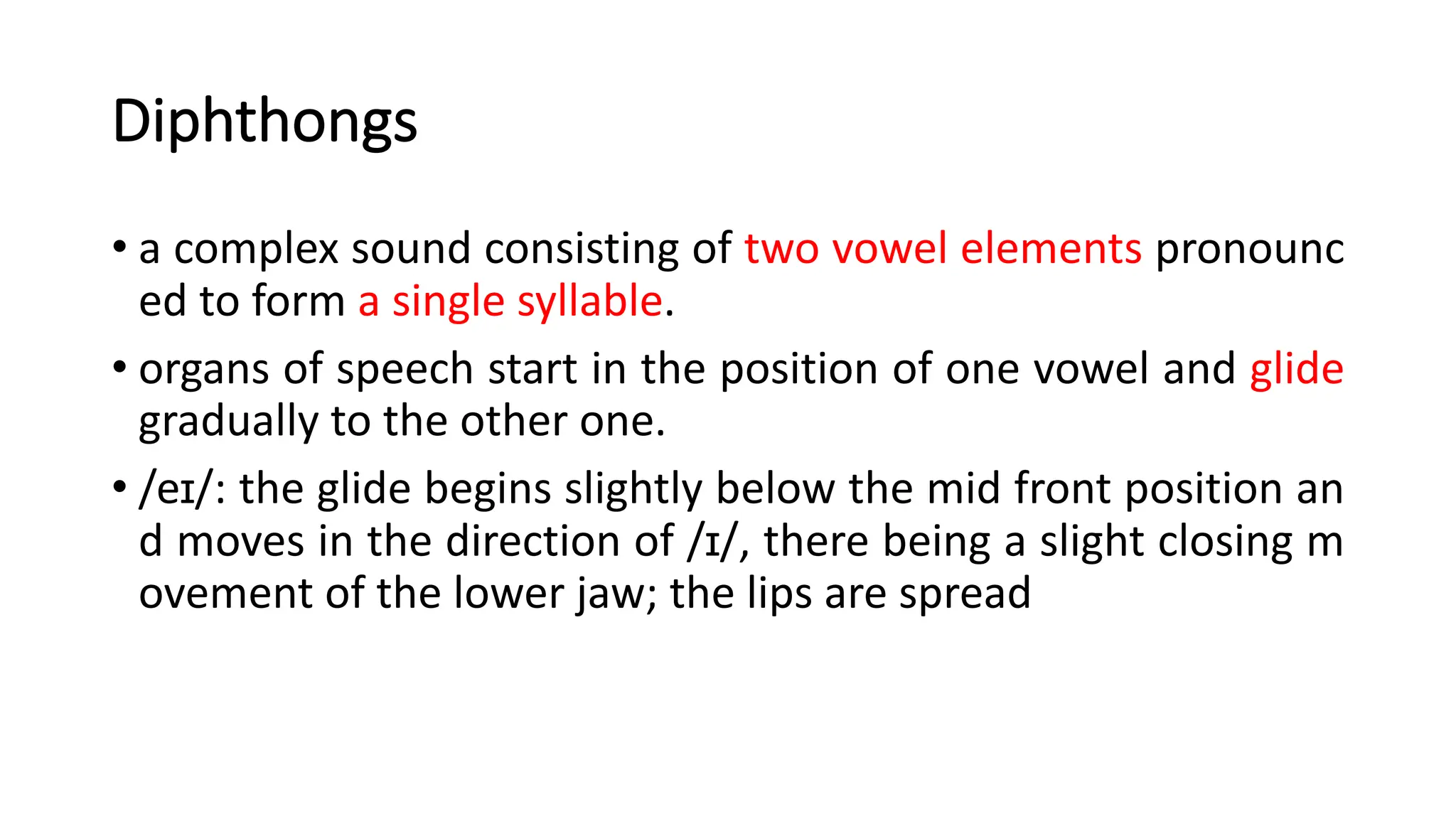 Diphthongs
• a complex sound consisting of two vowel elements pronounc
ed to form a single syllable.
• organs of speech start in the position of one vowel and glide
gradually to the other one.
• /eɪ/: the glide begins slightly below the mid front position an
d moves in the direction of /ɪ/, there being a slight closing m
ovement of the lower jaw; the lips are spread
 
