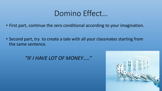 Domino Effect…
• First part, continue the zero conditional according to your imagination.
• Second part, try to create a tale with all your classmates starting from
the same sentence.
“IF I HAVE LOT OF MONEY…..”
 