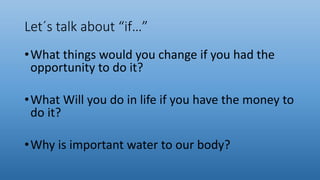 Let´s talk about “if…”
•What things would you change if you had the
opportunity to do it?
•What Will you do in life if you have the money to
do it?
•Why is important water to our body?
 
