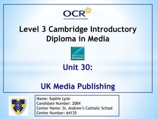 Level 3 Cambridge Introductory
Diploma in Media
Unit 30:
UK Media Publishing
Name: Sophie Lyne
Candidate Number: 2084
Center Name: St. Andrew’s Catholic School
Center Number: 64135
 