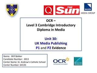 OCR –
Level 3 Cambridge Introductory
Diploma in Media
Unit 30:
UK Media Publishing
P1 and P2 Evidence
Name: Will Bekker
Candidate Number: 3013
Center Name: St. Andrew’s Catholic School
Center Number: 64135
 