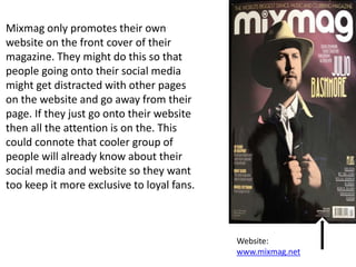 Mixmag only promotes their own
website on the front cover of their
magazine. They might do this so that
people going onto their social media
might get distracted with other pages
on the website and go away from their
page. If they just go onto their website
then all the attention is on the. This
could connote that cooler group of
people will already know about their
social media and website so they want
too keep it more exclusive to loyal fans.
Website:
www.mixmag.net
 