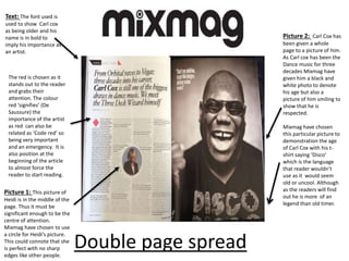 Picture 2: Carl Cox has
been given a whole
page to a picture of him.
As Carl cox has been the
Dance music for three
decades Mixmag have
given him a black and
white photo to denote
his age but also a
picture of him smiling to
show that he is
respected.
Mixmag have chosen
this particular picture to
demonstration the age
of Carl Cox with his t-
shirt saying ‘Disco’
which is the language
that reader wouldn’t
use as it would seem
old or uncool. Although
as the readers will find
out he is more of an
legend than old timer.
Text: The font used is
used to show Carl cox
as being older and his
name is in bold to
imply his importance as
an artist.
The red is chosen as it
stands out to the reader
and grabs their
attention. The colour
red ‘signifies’ (De
Saussure) the
importance of the artist
as red can also be
related as ‘Code red’ so
being very important
and an emergency. It is
also position at the
beginning of the article
to almost force the
reader to start reading.
Picture 1: This picture of
Heidi is in the middle of the
page. Thus it must be
significant enough to be the
centre of attention.
Mixmag have chosen to use
a circle for Heidi’s picture.
This could connote that she
is perfect with no sharp
edges like other people.
Double page spread
 