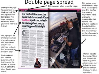 Double page spread This picture cover
the whole of a page
much like the other
one. This signifies
how Mixmag
respect this artist
and is also
respected by their
readers. This
picture is also taken
from behind him,
this could connote
that this interview
on the other page is
behind the scenes.
The top of the page
has as consistent
black and pink line
which goes across
both pages. This
could connote a
wrist band which
you would wear at a
festival.
This highlights the
artists name which
is being interview
so it is clearer to
see who the
interview is about.
This is the same as
the other page.
The interview is
split up from
questions with a
bold text and the
answers in normal
font. A lot like the
other Double page
spread.
There is a quote
from artist. This is
also done in the
other magazines
which means they
follow the same
process for each
interview in other
magazines.
This denotes what is on the page.
 