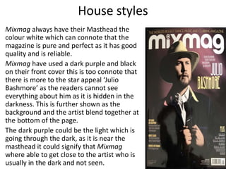 House styles
Mixmag always have their Masthead the
colour white which can connote that the
magazine is pure and perfect as it has good
quality and is reliable.
Mixmag have used a dark purple and black
on their front cover this is too connote that
there is more to the star appeal ‘Julio
Bashmore’ as the readers cannot see
everything about him as it is hidden in the
darkness. This is further shown as the
background and the artist blend together at
the bottom of the page.
The dark purple could be the light which is
going through the dark, as it is near the
masthead it could signify that Mixmag
where able to get close to the artist who is
usually in the dark and not seen.
 