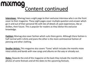 Content continued
Interviews: Mixmag have a eight page to their exclusive interview who is on the front
cover to their magazine. These eight pages cover multiple question and answer which
go in and out of their personal life with lots of details of; past experiences, like or
dislikes, their future. This is popular for readers as they idolise this exclusive
knowledge.
Fashion: Mixmag also cover fashion which suits there genre. Although there fashion is
half normal with t-shirts and jeans the other is the more controversial fashion of
piercing and other clothing.
Smaller Artists: This magazine also covers ‘Tunes’ which includes the months more
niece artists and bands with new songs and albums on the way or already out.
Dates :Towards the end of the magazine at the back they include the months best
photos of some festivals and all the dates to the upcoming festivals.
 