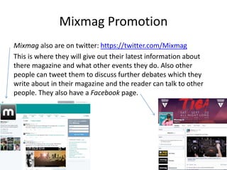 Mixmag Promotion
Mixmag also are on twitter: https://twitter.com/Mixmag
This is where they will give out their latest information about
there magazine and what other events they do. Also other
people can tweet them to discuss further debates which they
write about in their magazine and the reader can talk to other
people. They also have a Facebook page.
 