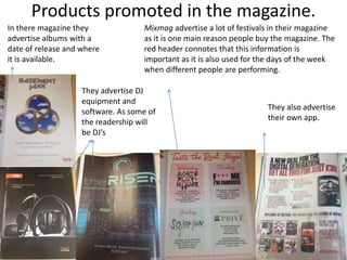 Products promoted in the magazine.
In there magazine they
advertise albums with a
date of release and where
it is available.
They advertise DJ
equipment and
software. As some of
the readership will
be DJ’s
Mixmag advertise a lot of festivals in their magazine
as it is one main reason people buy the magazine. The
red header connotes that this information is
important as it is also used for the days of the week
when different people are performing.
They also advertise
their own app.
 