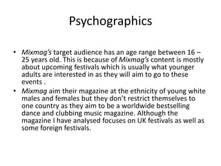 Psychographics
• Mixmag’s target audience has an age range between 16 –
25 years old. This is because of Mixmag’s content is mostly
about upcoming festivals which is usually what younger
adults are interested in as they will aim to go to these
events .
• Mixmag aim their magazine at the ethnicity of young white
males and females but they don’t restrict themselves to
one country as they aim to be a worldwide bestselling
dance and clubbing music magazine. Although the
magazine I have analysed focuses on UK festivals as well as
some foreign festivals.
 