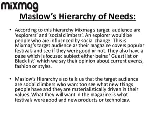 Maslow’s Hierarchy of Needs:
• According to this hierarchy Mixmag’s target audience are
‘explorers’ and ‘social climbers’. An explorer would be
people who are influenced by social change. This is
Mixmag’s target audience as their magazine covers popular
festivals and see if they were good or not. They also have a
page which is focused subject either being ‘ Guest list or
Black list’ which we say their opinion about current events,
fashion or styles.
• Maslow’s Hierarchy also tells us that the target audience
are social climbers who want too see what new things
people have and they are materialistically driven in their
values. What they will want in the magazine is what
festivals were good and new products or technology.
 