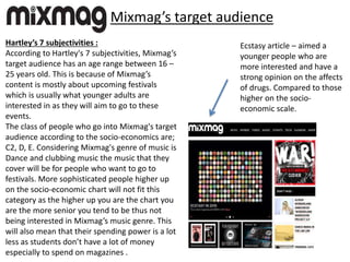 Mixmag’s target audience
Hartley’s 7 subjectivities :
According to Hartley's 7 subjectivities, Mixmag’s
target audience has an age range between 16 –
25 years old. This is because of Mixmag’s
content is mostly about upcoming festivals
which is usually what younger adults are
interested in as they will aim to go to these
events.
The class of people who go into Mixmag's target
audience according to the socio-economics are;
C2, D, E. Considering Mixmag's genre of music is
Dance and clubbing music the music that they
cover will be for people who want to go to
festivals. More sophisticated people higher up
on the socio-economic chart will not fit this
category as the higher up you are the chart you
are the more senior you tend to be thus not
being interested in Mixmag’s music genre. This
will also mean that their spending power is a lot
less as students don’t have a lot of money
especially to spend on magazines .
Ecstasy article – aimed a
younger people who are
more interested and have a
strong opinion on the affects
of drugs. Compared to those
higher on the socio-
economic scale.
 