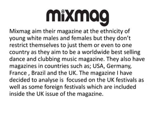 Mixmag aim their magazine at the ethnicity of
young white males and females but they don’t
restrict themselves to just them or even to one
country as they aim to be a worldwide best selling
dance and clubbing music magazine. They also have
magazines in countries such as; USA, Germany,
France , Brazil and the UK. The magazine I have
decided to analyse is focused on the UK festivals as
well as some foreign festivals which are included
inside the UK issue of the magazine.
 