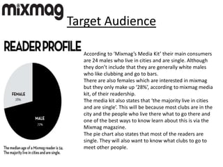 Target Audience
According to ‘Mixmag’s Media Kit’ their main consumers
are 24 males who live in cities and are single. Although
they don’t include that they are generally white males
who like clubbing and go to bars.
There are also females which are interested in mixmag
but they only make up ‘28%’, according to mixmag media
kit, of their readership.
The media kit also states that ‘the majority live in cities
and are single’. This will be because most clubs are in the
city and the people who live there what to go there and
one of the best ways to know learn about this is via the
Mixmag magazine.
The pie chart also states that most of the readers are
single. They will also want to know what clubs to go to
meet other people.
 