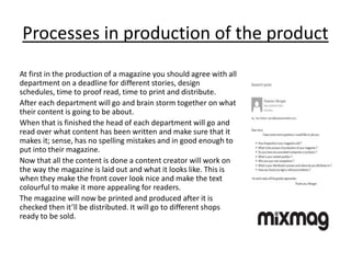 Processes in production of the product
At first in the production of a magazine you should agree with all
department on a deadline for different stories, design
schedules, time to proof read, time to print and distribute.
After each department will go and brain storm together on what
their content is going to be about.
When that is finished the head of each department will go and
read over what content has been written and make sure that it
makes it; sense, has no spelling mistakes and in good enough to
put into their magazine.
Now that all the content is done a content creator will work on
the way the magazine is laid out and what it looks like. This is
when they make the front cover look nice and make the text
colourful to make it more appealing for readers.
The magazine will now be printed and produced after it is
checked then it’ll be distributed. It will go to different shops
ready to be sold.
 