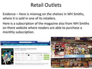 Retail Outlets
Evidence – Here is mixmag on the shelves in WH Smiths,
where it is sold in one of its retailers.
Here is a subscription of the magazine also from WH Smiths
on there website where readers are able to purchase a
monthly subscription.
 