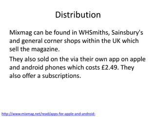 Distribution
Mixmag can be found in WHSmiths, Sainsbury's
and general corner shops within the UK which
sell the magazine.
They also sold on the via their own app on apple
and android phones which costs £2.49. They
also offer a subscriptions.
http://www.mixmag.net/read/apps-for-apple-and-android-
 