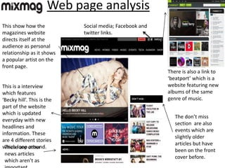 Web page analysis
Social media; Facebook and
twitter links.
There is also a link to
‘beatport’ which is a
website featuring new
albums of the same
genre of music.
This is a interview
which features
‘Becky hill’. This is the
part of the website
which is updated
everyday with new
headlines and
information. These
are 4 different stories
which loop around.
The don’t miss
section are also
events which are
slightly older
articles but have
been on the front
cover before.
These are other
news articles
which aren’t as
This show how the
magazines website
directs itself at the
audience as personal
relationship as it shows
a popular artist on the
front page.
 