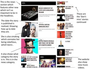 This is the news
section which
features other new
which isn’t as
important to be in
the headlines.
The date the story
is published is
realised. Showing
how up to date
they are.
These are
the ‘Don’t
miss’ stories
continued
The website
also show
new music
videos.
It also shows what
category the story
is in. This is in the
news category.
She is also smoking
which connotes her
being rebellious,
which teens .
 
