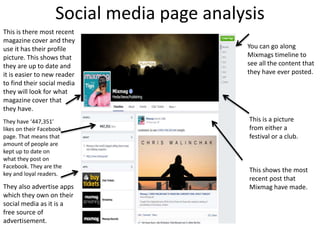 Social media page analysis
This is there most recent
magazine cover and they
use it has their profile
picture. This shows that
they are up to date and
it is easier to new reader
to find their social media
they will look for what
magazine cover that
they have.
They have ‘447,351’
likes on their Facebook
page. That means that
amount of people are
kept up to date on
what they post on
Facebook. They are the
key and loyal readers.
They also advertise apps
which they own on their
social media as it is a
free source of
advertisement.
You can go along
Mixmags timeline to
see all the content that
they have ever posted.
This shows the most
recent post that
Mixmag have made.
This is a picture
from either a
festival or a club.
 