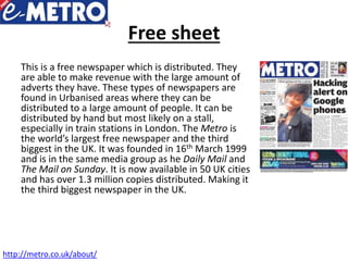 Free sheet
This is a free newspaper which is distributed. They
are able to make revenue with the large amount of
adverts they have. These types of newspapers are
found in Urbanised areas where they can be
distributed to a large amount of people. It can be
distributed by hand but most likely on a stall,
especially in train stations in London. The Metro is
the world’s largest free newspaper and the third
biggest in the UK. It was founded in 16th March 1999
and is in the same media group as he Daily Mail and
The Mail on Sunday. It is now available in 50 UK cities
and has over 1.3 million copies distributed. Making it
the third biggest newspaper in the UK.
http://metro.co.uk/about/
 