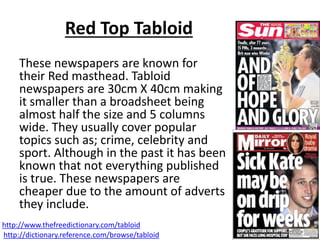 Red Top Tabloid
These newspapers are known for
their Red masthead. Tabloid
newspapers are 30cm X 40cm making
it smaller than a broadsheet being
almost half the size and 5 columns
wide. They usually cover popular
topics such as; crime, celebrity and
sport. Although in the past it has been
known that not everything published
is true. These newspapers are
cheaper due to the amount of adverts
they include.
http://www.thefreedictionary.com/tabloid
http://dictionary.reference.com/browse/tabloid
 