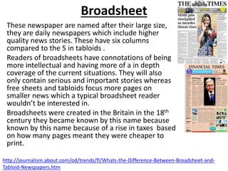 Broadsheet
These newspaper are named after their large size,
they are daily newspapers which include higher
quality news stories. These have six columns
compared to the 5 in tabloids .
Readers of broadsheets have connotations of being
more intellectual and having more of a in depth
coverage of the current situations. They will also
only contain serious and important stories whereas
free sheets and tabloids focus more pages on
smaller news which a typical broadsheet reader
wouldn’t be interested in.
Broadsheets were created in the Britain in the 18th
century they became known by this name because
known by this name because of a rise in taxes based
on how many pages meant they were cheaper to
print.
http://journalism.about.com/od/trends/fl/Whats-the-Difference-Between-Broadsheet-and-
Tabloid-Newspapers.htm
 