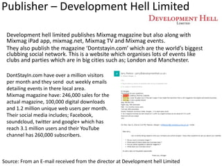 Publisher – Development Hell Limited
Development hell limited publishes Mixmag magazine but also along with
Mixmag iPad app, mixmag.net, Mixmag TV and Mixmag events.
They also publish the magazine ‘Dontstayin.com’ which are the world’s biggest
clubbing social network. This is a website which organises lots of events like
clubs and parties which are in big cities such as; London and Manchester.
Source: From an E-mail received from the director at Development hell Limited
DontStayIn.com have over a million visitors
per month and they send out weekly emails
detailing events in there local area.
Mixmag magazine have: 246,000 sales for the
actual magazine, 100,000 digital downloads
and 1.2 million unique web users per month.
Their social media includes; Facebook,
soundcloud, twitter and google+ which has
reach 3.1 million users and their YouTube
channel has 260,000 subscribers.
 