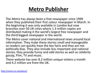 Metro Publisher
The Metro has always been a free newspaper since 1999
when they published their first colour newspaper in March. In
the beginning it was only available in London but now
branches over 50 UK cities where 1.3 million copies are
distributed making it the world’s largest free newspaper and
the third biggest newspaper in the world.
The Metro cover national and international news around local
information. They make these stories small and manageable
so readers can quickly have the key facts and they are not
politically bias. They also include less important and national
stories, they provide funny and odd stories as well as celebrity
gossip, Film, TV and music.
There website has over 8.2 million unique visitors a month
and 4.2 million are from the UK.
http://metro.co.uk/about/
 