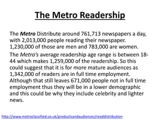 The Metro Readership
The Metro Distribute around 761,713 newspapers a day,
with 2,013,000 people reading their newspaper.
1,230,000 of those are men and 783,000 are women.
The Metro’s average readership age range is between 18-
44 which makes 1,259,000 of the readership. So this
could suggest that it is for more mature audiences as
1,342,000 of readers are in full time employment.
Although that still leaves 671,000 people not in full time
employment thus they will be in a lower demographic
and this could be why they include celebrity and lighter
news.
http://www.metroclassified.co.uk/productsandaudiences/readdistribution
 