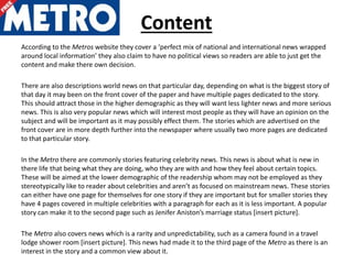 Content
According to the Metros website they cover a ‘perfect mix of national and international news wrapped
around local information’ they also claim to have no political views so readers are able to just get the
content and make there own decision.
There are also descriptions world news on that particular day, depending on what is the biggest story of
that day it may been on the front cover of the paper and have multiple pages dedicated to the story.
This should attract those in the higher demographic as they will want less lighter news and more serious
news. This is also very popular news which will interest most people as they will have an opinion on the
subject and will be important as it may possibly effect them. The stories which are advertised on the
front cover are in more depth further into the newspaper where usually two more pages are dedicated
to that particular story.
In the Metro there are commonly stories featuring celebrity news. This news is about what is new in
there life that being what they are doing, who they are with and how they feel about certain topics.
These will be aimed at the lower demographic of the readership whom may not be employed as they
stereotypically like to reader about celebrities and aren’t as focused on mainstream news. These stories
can either have one page for themselves for one story if they are important but for smaller stories they
have 4 pages covered in multiple celebrities with a paragraph for each as it is less important. A popular
story can make it to the second page such as Jenifer Aniston’s marriage status [insert picture].
The Metro also covers news which is a rarity and unpredictability, such as a camera found in a travel
lodge shower room [insert picture]. This news had made it to the third page of the Metro as there is an
interest in the story and a common view about it.
 