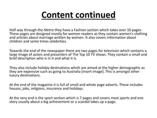 Content continued
Half way through the Metro they have a Fashion section which takes over 10 pages.
These pages are designed mostly for women readers as they contain women's clothing
and articles about marriage written by women. It also covers information about
children and some times celebrities.
Towards the end of the newspaper there are two pages for television which contains a
large image of actors and presenters of The Top 10 TV shows. They contain a small and
brief description who is in it and what it is.
They also include holiday destinations which are aimed at the higher demographic as
they are expensive such as going to Australia [insert image]. This is amongst other
luxury destinations.
At the end of the magazine it is full of small and whole page adverts. These includes
houses, jobs, religions, insurance and holidays.
At the very end is the sport section which is 7 pages and covers most sports and one
story usually about a big achievement or a scandal takes up a page.
 