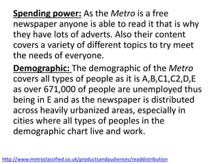 Spending power: As the Metro is a free
newspaper anyone is able to read it that is why
they have lots of adverts. Also their content
covers a variety of different topics to try meet
the needs of everyone.
Demographic: The demographic of the Metro
covers all types of people as it is A,B,C1,C2,D,E
as over 671,000 of people are unemployed thus
being in E and as the newspaper is distributed
across heavily urbanized areas, especially in
cities where all types of peoples in the
demographic chart live and work.
http://www.metroclassified.co.uk/productsandaudiences/readdistribution
 